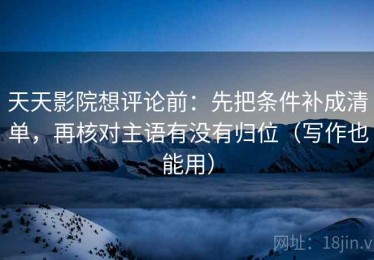 天天影院想评论前：先把条件补成清单，再核对主语有没有归位（写作也能用）