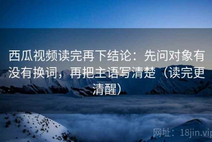 西瓜视频读完再下结论：先问对象有没有换词，再把主语写清楚（读完更清醒）