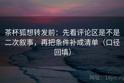 茶杯狐想转发前：先看评论区是不是二次叙事，再把条件补成清单（口径回填）