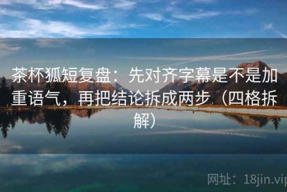 茶杯狐短复盘：先对齐字幕是不是加重语气，再把结论拆成两步（四格拆解）