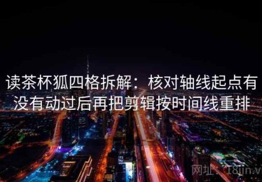 读茶杯狐四格拆解：核对轴线起点有没有动过后再把剪辑按时间线重排