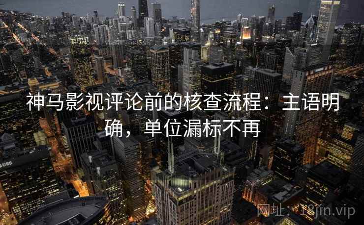 神马影视评论前的核查流程:主语明确,单位漏标不再 神马影视评论前的核查流程:主语明确,单位漏标不再