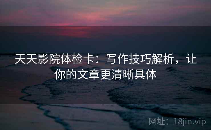 天天影院体检卡：写作技巧解析，让你的文章更清晰具体