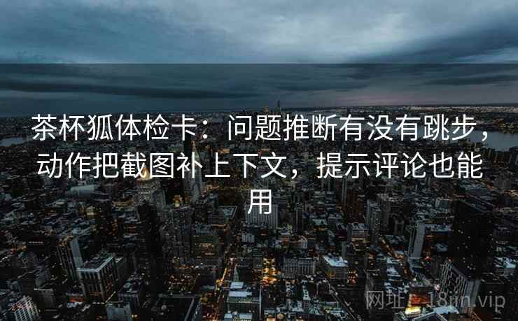 茶杯狐体检卡:问题推断有没有跳步,动作把截图补上下文,提示评论也能用 茶杯狐体检卡:问题推断有没有跳步,动作把截图补上下文,提示评论也能用