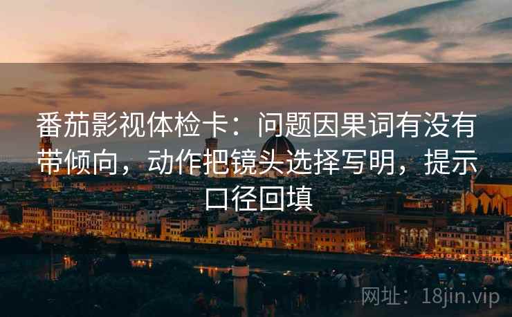 番茄影视体检卡:问题因果词有没有带倾向,动作把镜头选择写明,提示口径回填 番茄影视体检卡:问题因果词有没有带倾向,动作把镜头选择写明,提示口径回填