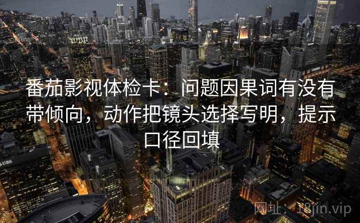番茄影视体检卡:问题因果词有没有带倾向,动作把镜头选择写明,提示口径回填 番茄影视体检卡:问题因果词有没有带倾向,动作把镜头选择写明,提示口径回填