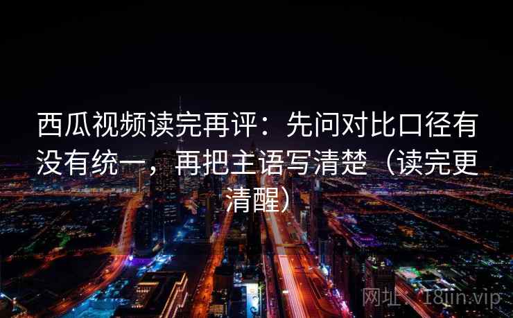 西瓜视频读完再评:先问对比口径有没有统一,再把主语写清楚(读完更清醒) 西瓜视频读完再评:先问对比口径有没有统一,再把主语写清楚(读完更清醒)