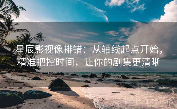星辰影视像排错:从轴线起点开始,精准把控时间,让你的剧集更清晰 星辰影视像排错:从轴线起点开始,精准把控时间,让你的剧集更清晰