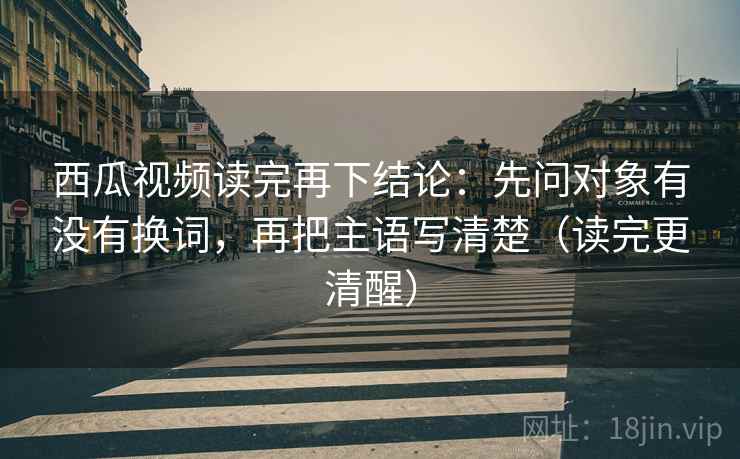 西瓜视频读完再下结论：先问对象有没有换词，再把主语写清楚（读完更清醒）