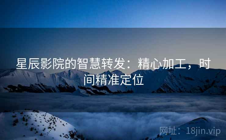 星辰影院的智慧转发:精心加工,时间精准定位 星辰影院的智慧转发:精心加工,时间精准定位