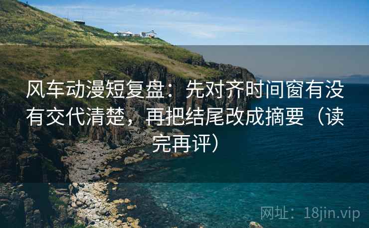风车动漫短复盘:先对齐时间窗有没有交代清楚,再把结尾改成摘要(读完再评) 风车动漫短复盘:先对齐时间窗有没有交代清楚,再把结尾改成摘要(读完再评)