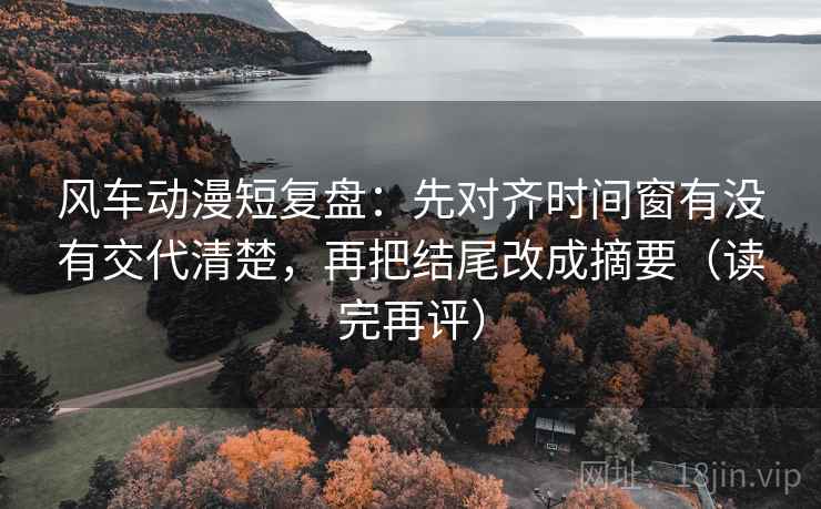 风车动漫短复盘:先对齐时间窗有没有交代清楚,再把结尾改成摘要(读完再评) 风车动漫短复盘:先对齐时间窗有没有交代清楚,再把结尾改成摘要(读完再评)