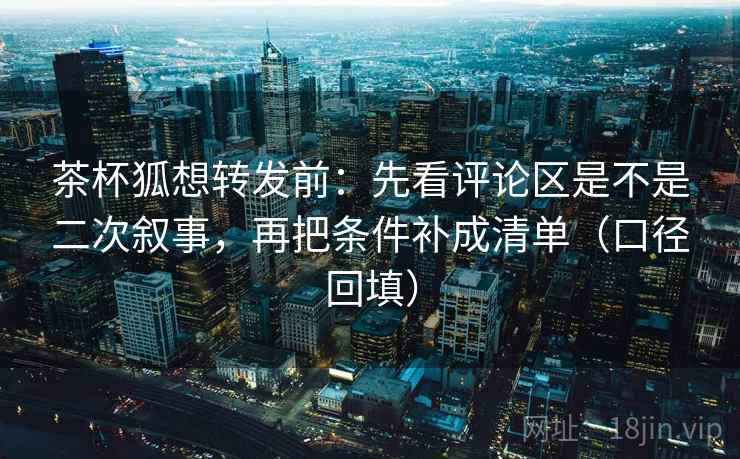 茶杯狐想转发前:先看评论区是不是二次叙事,再把条件补成清单(口径回填) 茶杯狐想转发前:先看评论区是不是二次叙事,再把条件补成清单(口径回填)