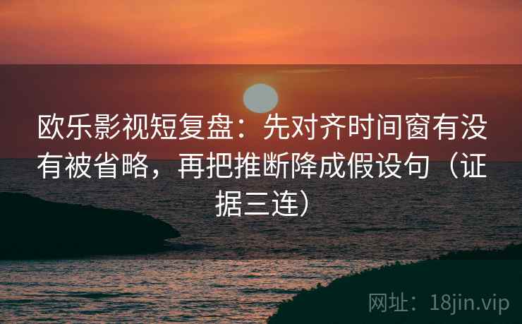 欧乐影视短复盘:先对齐时间窗有没有被省略,再把推断降成假设句(证据三连) 欧乐影视短复盘:先对齐时间窗有没有被省略,再把推断降成假设句(证据三连)