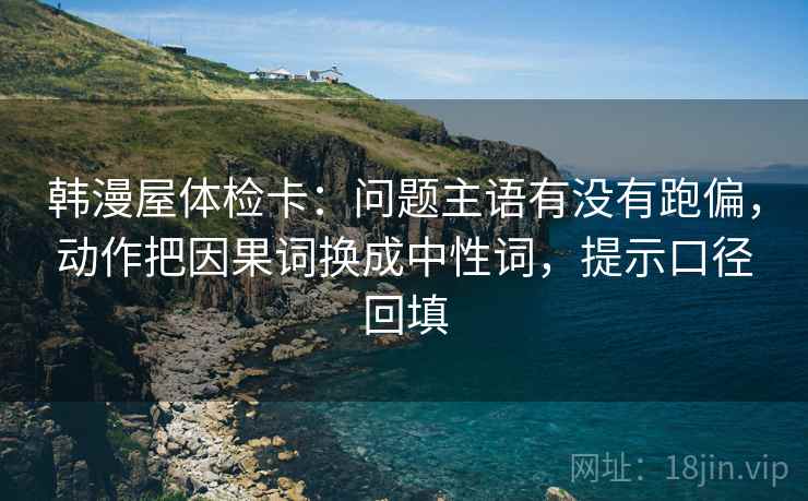 韩漫屋体检卡:问题主语有没有跑偏,动作把因果词换成中性词,提示口径回填 韩漫屋体检卡:问题主语有没有跑偏,动作把因果词换成中性词,提示口径回填