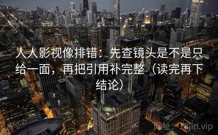 人人影视像排错:先查镜头是不是只给一面,再把引用补完整(读完再下结论) 人人影视像排错:先查镜头是不是只给一面,再把引用补完整(读完再下结论)