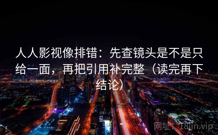 人人影视像排错:先查镜头是不是只给一面,再把引用补完整(读完再下结论) 人人影视像排错:先查镜头是不是只给一面,再把引用补完整(读完再下结论)