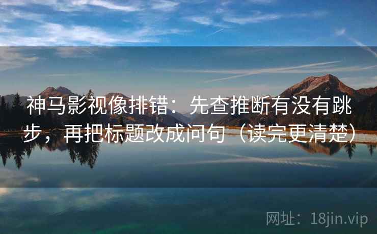 神马影视像排错:先查推断有没有跳步,再把标题改成问句(读完更清楚) 神马影视像排错:先查推断有没有跳步,再把标题改成问句(读完更清楚)