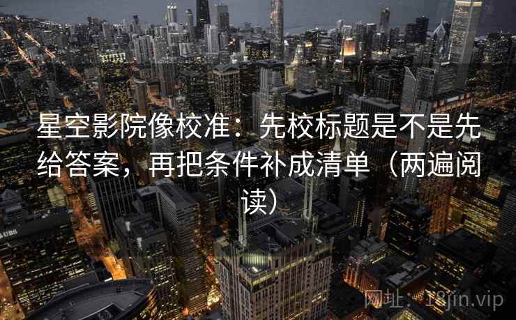 星空影院像校准:先校标题是不是先给答案,再把条件补成清单(两遍阅读) 星空影院像校准:先校标题是不是先给答案,再把条件补成清单(两遍阅读)