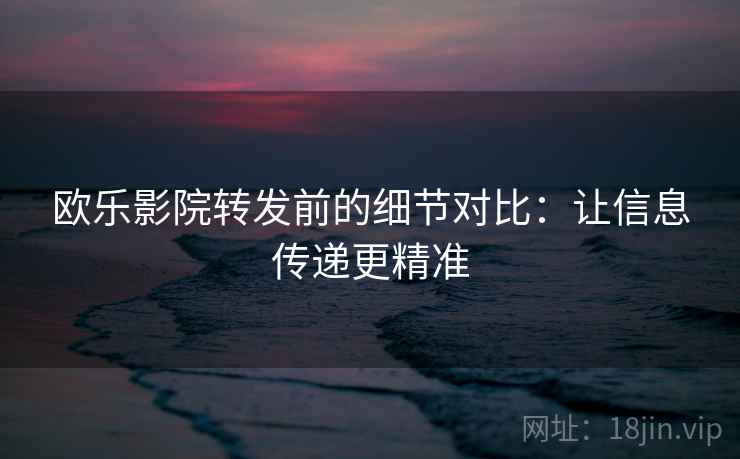 欧乐影院转发前的细节对比:让信息传递更精准 欧乐影院转发前的细节对比:让信息传递更精准