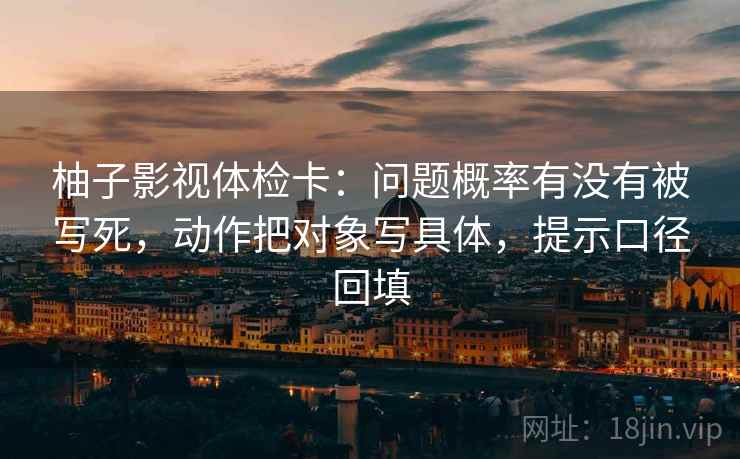 柚子影视体检卡:问题概率有没有被写死,动作把对象写具体,提示口径回填 柚子影视体检卡:问题概率有没有被写死,动作把对象写具体,提示口径回填
