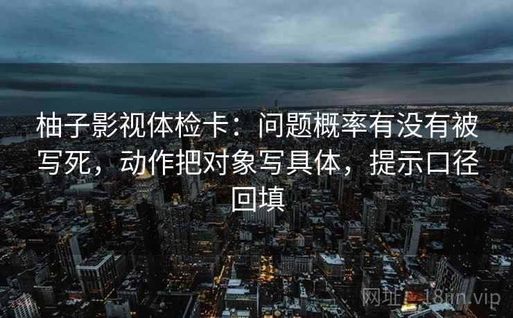 柚子影视体检卡:问题概率有没有被写死,动作把对象写具体,提示口径回填 柚子影视体检卡:问题概率有没有被写死,动作把对象写具体,提示口径回填