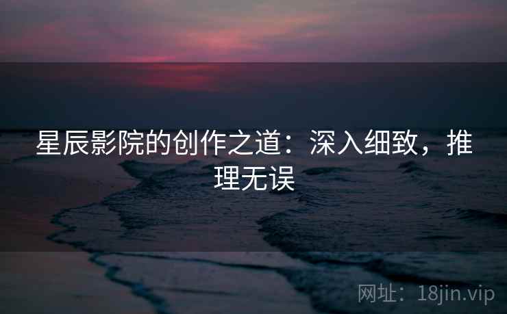 星辰影院的创作之道:深入细致,推理无误 星辰影院的创作之道:深入细致,推理无误