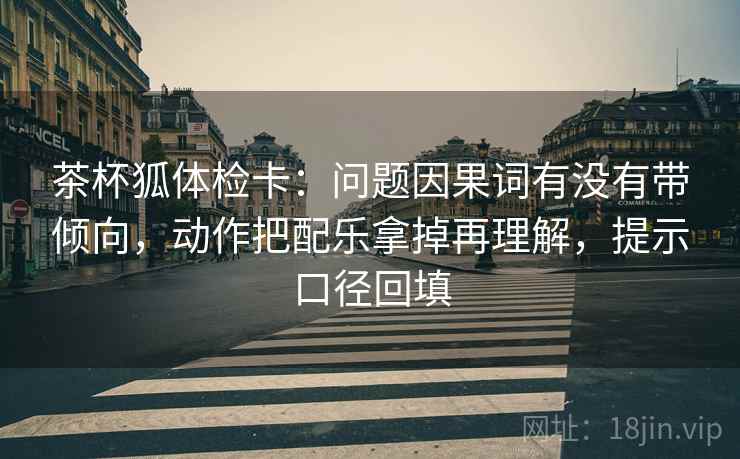茶杯狐体检卡:问题因果词有没有带倾向,动作把配乐拿掉再理解,提示口径回填 茶杯狐体检卡:问题因果词有没有带倾向,动作把配乐拿掉再理解,提示口径回填