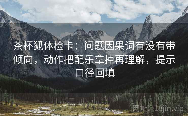 茶杯狐体检卡:问题因果词有没有带倾向,动作把配乐拿掉再理解,提示口径回填 茶杯狐体检卡:问题因果词有没有带倾向,动作把配乐拿掉再理解,提示口径回填