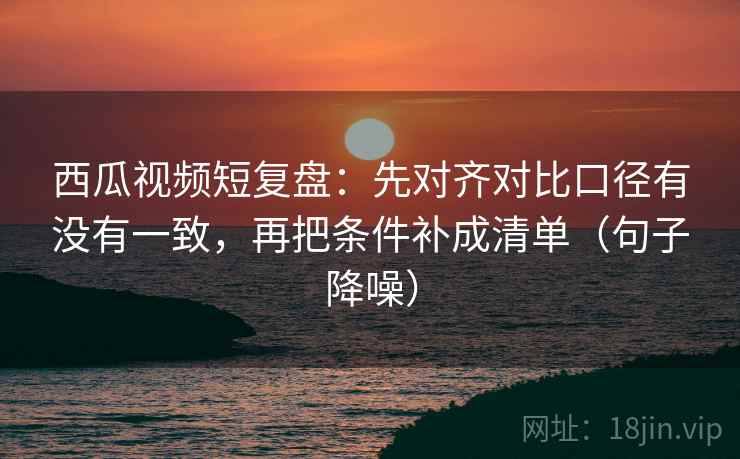 西瓜视频短复盘:先对齐对比口径有没有一致,再把条件补成清单(句子降噪) 西瓜视频短复盘:先对齐对比口径有没有一致,再把条件补成清单(句子降噪)