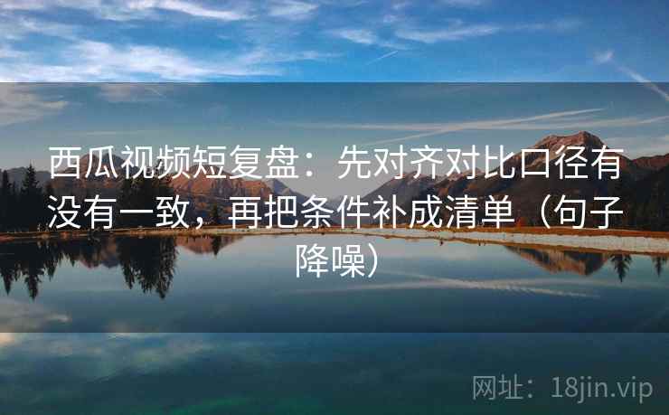 西瓜视频短复盘:先对齐对比口径有没有一致,再把条件补成清单(句子降噪) 西瓜视频短复盘:先对齐对比口径有没有一致,再把条件补成清单(句子降噪)