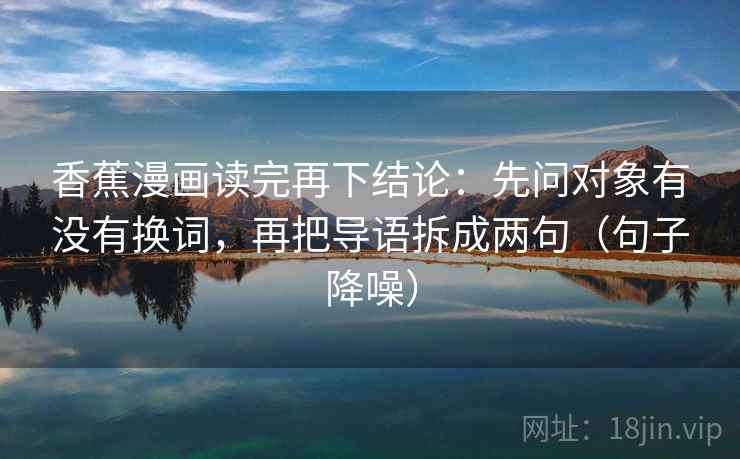 香蕉漫画读完再下结论:先问对象有没有换词,再把导语拆成两句(句子降噪) 香蕉漫画读完再下结论:先问对象有没有换词,再把导语拆成两句(句子降噪)