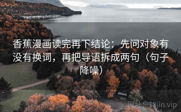 香蕉漫画读完再下结论:先问对象有没有换词,再把导语拆成两句(句子降噪) 香蕉漫画读完再下结论:先问对象有没有换词,再把导语拆成两句(句子降噪)