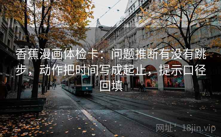 香蕉漫画体检卡:问题推断有没有跳步,动作把时间写成起止,提示口径回填 香蕉漫画体检卡:问题推断有没有跳步,动作把时间写成起止,提示口径回填