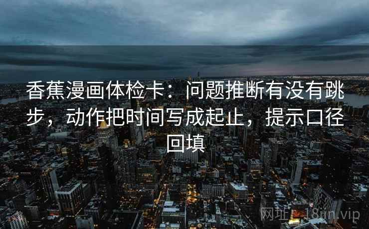 香蕉漫画体检卡:问题推断有没有跳步,动作把时间写成起止,提示口径回填 香蕉漫画体检卡:问题推断有没有跳步,动作把时间写成起止,提示口径回填