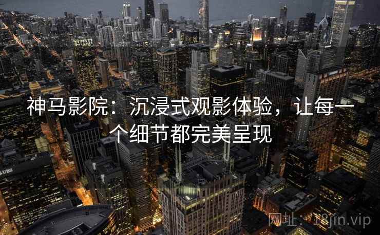 神马影院:沉浸式观影体验,让每一个细节都完美呈现 神马影院:沉浸式观影体验,让每一个细节都完美呈现
