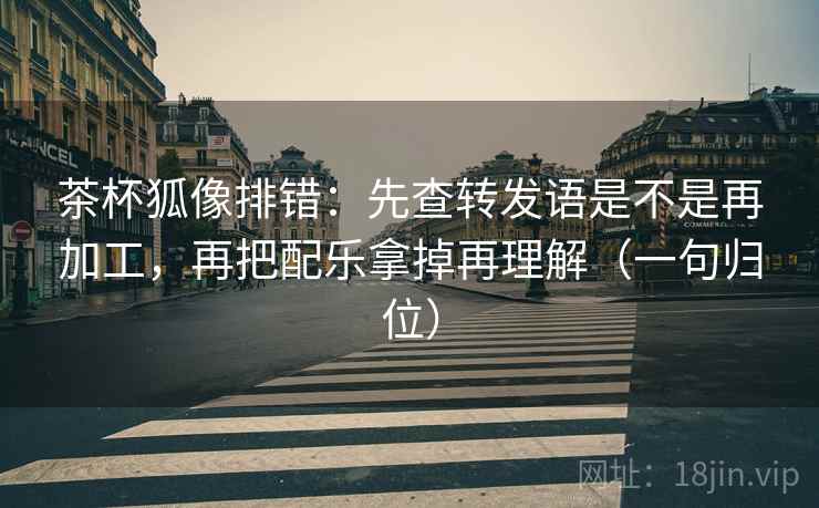 茶杯狐像排错:先查转发语是不是再加工,再把配乐拿掉再理解(一句归位) 茶杯狐像排错:先查转发语是不是再加工,再把配乐拿掉再理解(一句归位)