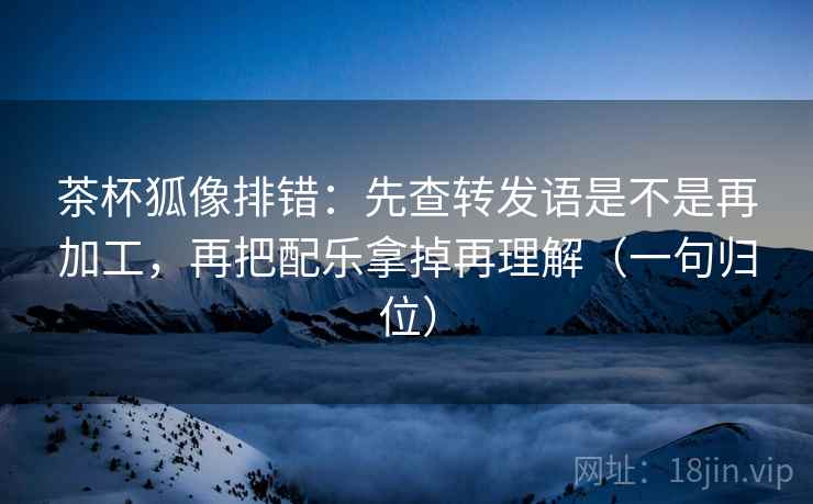 茶杯狐像排错:先查转发语是不是再加工,再把配乐拿掉再理解(一句归位) 茶杯狐像排错:先查转发语是不是再加工,再把配乐拿掉再理解(一句归位)