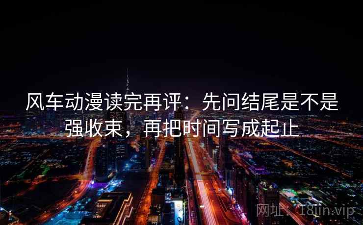 风车动漫读完再评:先问结尾是不是强收束,再把时间写成起止 风车动漫读完再评:先问结尾是不是强收束,再把时间写成起止