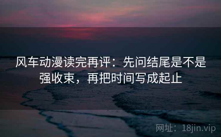风车动漫读完再评:先问结尾是不是强收束,再把时间写成起止 风车动漫读完再评:先问结尾是不是强收束,再把时间写成起止