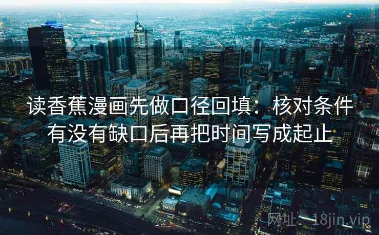 读香蕉漫画先做口径回填:核对条件有没有缺口后再把时间写成起止 读香蕉漫画先做口径回填:核对条件有没有缺口后再把时间写成起止
