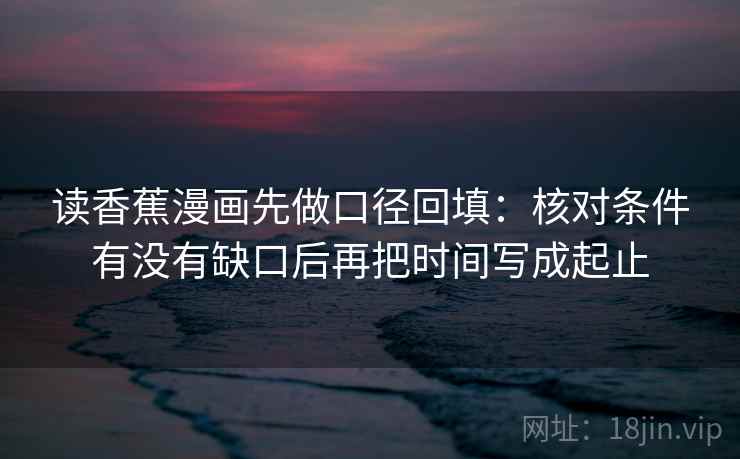 读香蕉漫画先做口径回填:核对条件有没有缺口后再把时间写成起止 读香蕉漫画先做口径回填:核对条件有没有缺口后再把时间写成起止