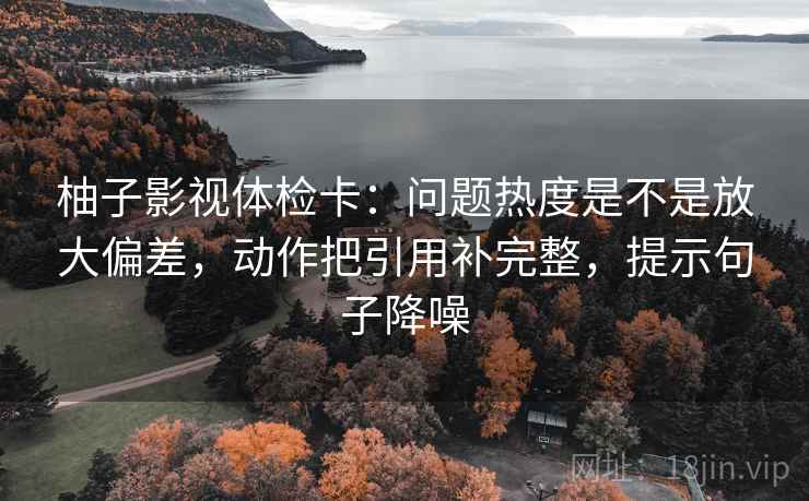 柚子影视体检卡:问题热度是不是放大偏差,动作把引用补完整,提示句子降噪 柚子影视体检卡:问题热度是不是放大偏差,动作把引用补完整,提示句子降噪
