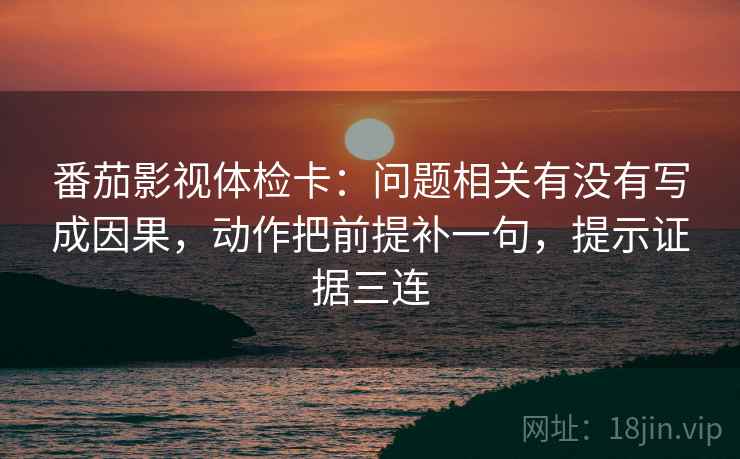 番茄影视体检卡:问题相关有没有写成因果,动作把前提补一句,提示证据三连 番茄影视体检卡:问题相关有没有写成因果,动作把前提补一句,提示证据三连